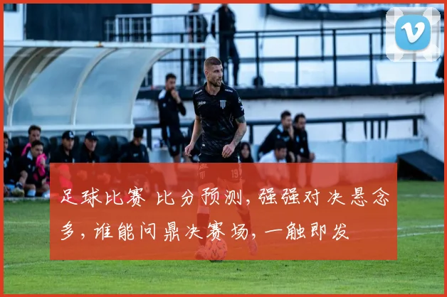 足球比赛 比分预测,强强对决悬念多,谁能问鼎决赛场,一触即发